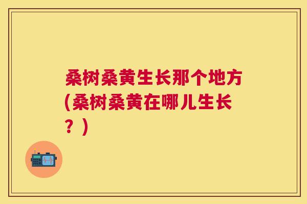 桑树桑黄生长那个地方(桑树桑黄在哪儿生长?) 桑树桑黄生长那个地方(桑树桑黄在哪儿生长?)