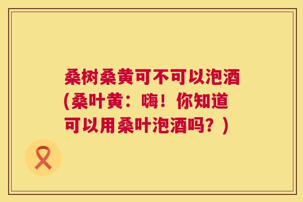 桑树桑黄可不可以泡酒(桑叶黄:嗨!你知道可以用桑叶泡酒吗?) 桑树桑黄可不可以泡酒(桑叶黄:嗨!你知道可以用桑叶泡酒吗?)