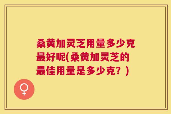 桑黄加灵芝用量多少克好呢(桑黄加灵芝的佳用量是多少克?) 桑黄加灵芝用量多少克好呢(桑黄加灵芝的佳用量是多少克?)