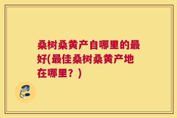 桑树桑黄产自哪里的好(佳桑树桑黄产地在哪里?) 桑树桑黄产自哪里的好(佳桑树桑黄产地在哪里?)