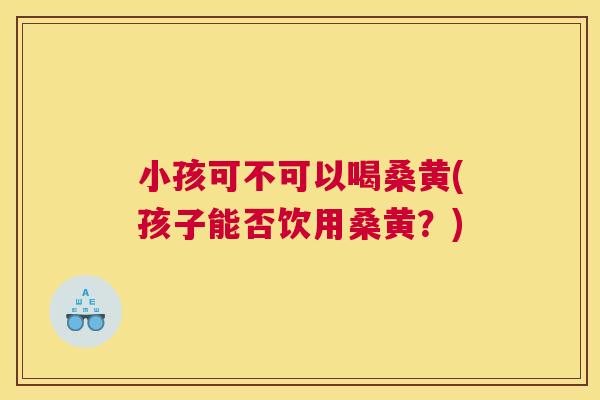 小孩可不可以喝桑黄(孩子能否饮用桑黄?) 小孩可不可以喝桑黄(孩子能否饮用桑黄?)