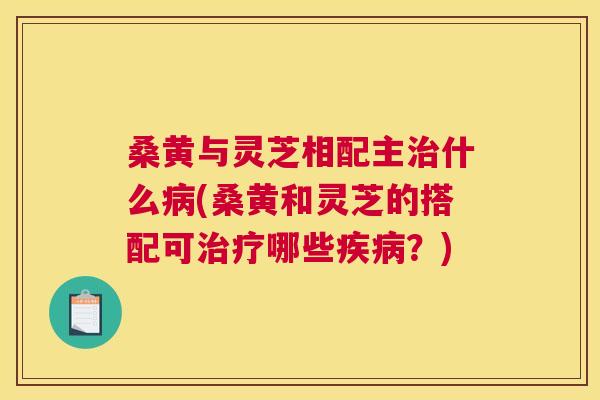 桑黄与灵芝相配主什么(桑黄和灵芝的搭配可哪些？)