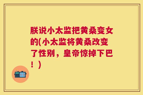 朕说小太监把黄桑变女的(小太监将黄桑改变了性别,皇帝惊掉下巴!) 朕说小太监把黄桑变女的(小太监将黄桑改变了性别,皇帝惊掉下巴!)