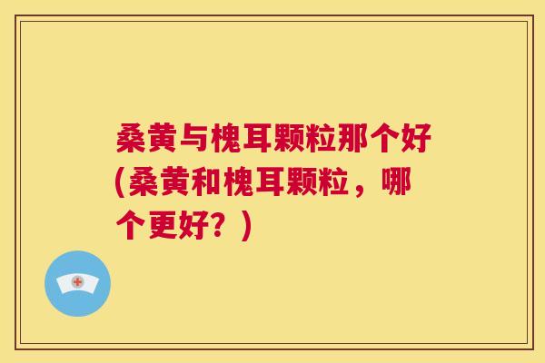 桑黄与槐耳颗粒那个好(桑黄和槐耳颗粒，哪个更好？)