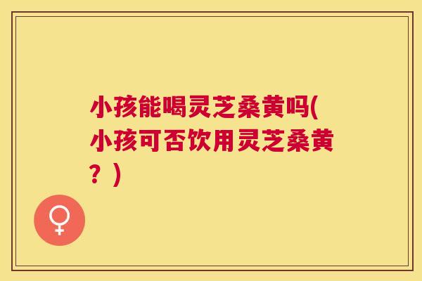 小孩能喝灵芝桑黄吗(小孩可否饮用灵芝桑黄?) 小孩能喝灵芝桑黄吗(小孩可否饮用灵芝桑黄?)