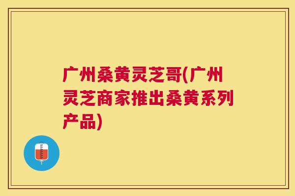 广州桑黄灵芝哥(广州灵芝商家推出桑黄系列产品) 广州桑黄灵芝哥(广州灵芝商家推出桑黄系列产品)