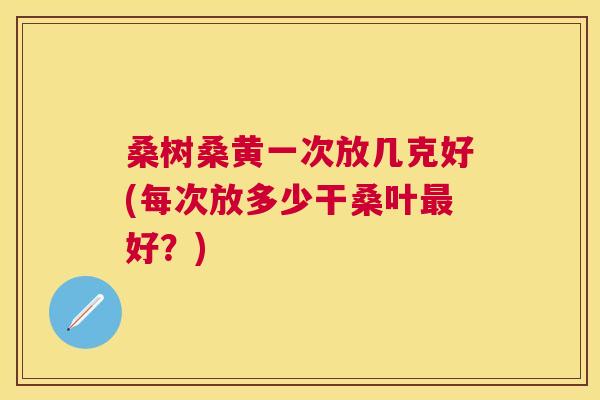 桑树桑黄一次放几克好(每次放多少干桑叶好?) 桑树桑黄一次放几克好(每次放多少干桑叶好?)