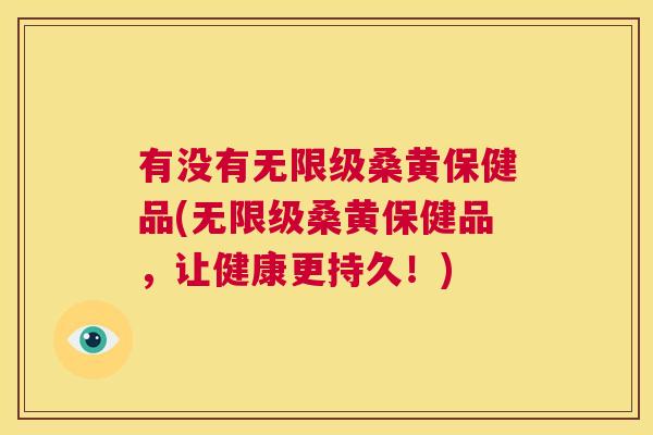 有没有无限级桑黄保健品(无限级桑黄保健品,让健康更持久!) 有没有无限级桑黄保健品(无限级桑黄保健品,让健康更持久!)