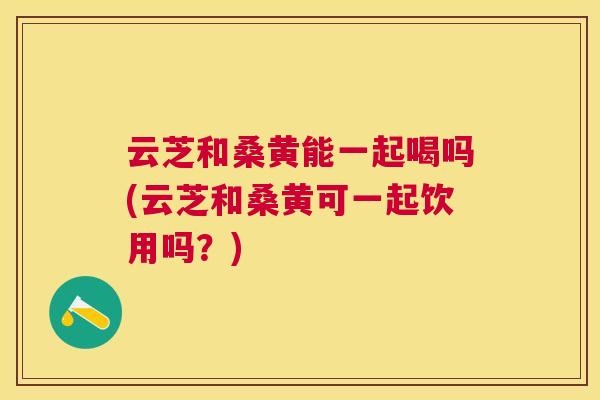 云芝和桑黄能一起喝吗(云芝和桑黄可一起饮用吗?) 云芝和桑黄能一起喝吗(云芝和桑黄可一起饮用吗?)