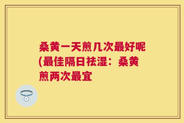 桑黄一天煎几次好呢(佳隔日祛湿:桑黄煎两次宜 桑黄一天煎几次好呢(佳隔日祛湿:桑黄煎两次宜