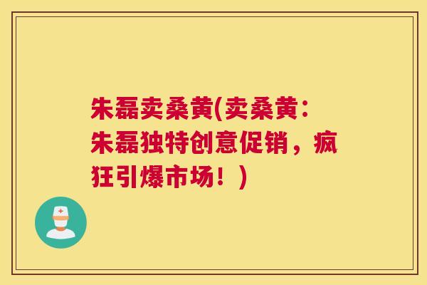 朱磊卖桑黄(卖桑黄:朱磊独特创意促销,疯狂引爆市场!) 朱磊卖桑黄(卖桑黄:朱磊独特创意促销,疯狂引爆市场!)