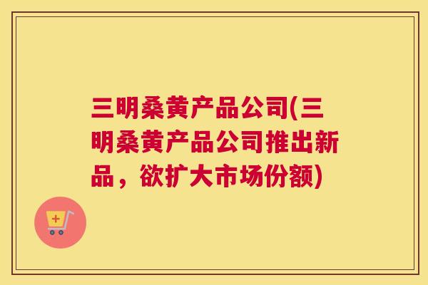 三明桑黄产品公司(三明桑黄产品公司推出新品,欲扩大市场份额) 三明桑黄产品公司(三明桑黄产品公司推出新品,欲扩大市场份额)