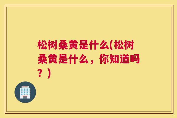 松树桑黄是什么(松树桑黄是什么,你知道吗?) 松树桑黄是什么(松树桑黄是什么,你知道吗?)