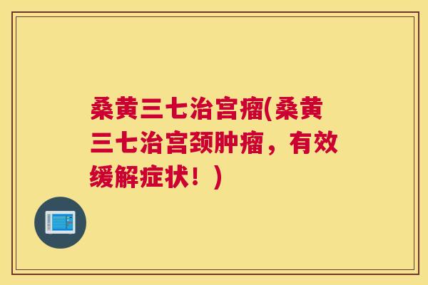 桑黄三七宫瘤(桑黄三七宫颈,有效缓解症状!) 桑黄三七宫瘤(桑黄三七宫颈,有效缓解症状!)