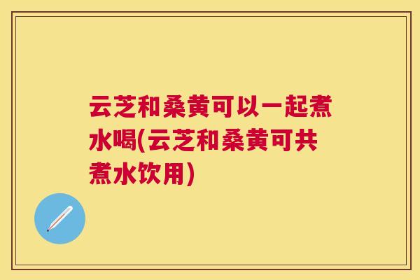云芝和桑黄可以一起煮水喝(云芝和桑黄可共煮水饮用) 云芝和桑黄可以一起煮水喝(云芝和桑黄可共煮水饮用)