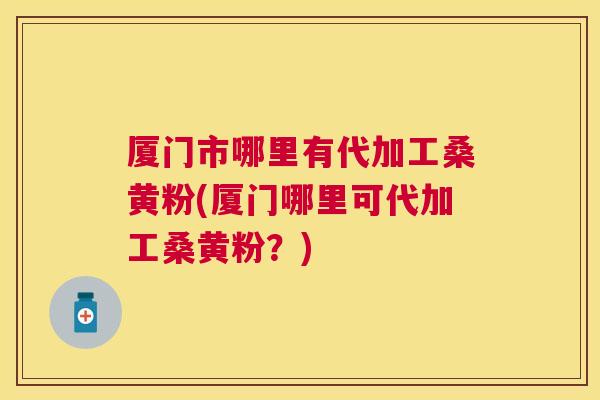 厦门市哪里有代加工桑黄粉(厦门哪里可代加工桑黄粉?) 厦门市哪里有代加工桑黄粉(厦门哪里可代加工桑黄粉?)