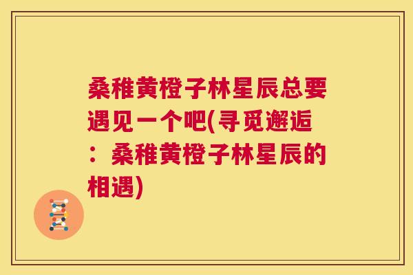 桑稚黄橙子林星辰总要遇见一个吧(寻觅邂逅:桑稚黄橙子林星辰的相遇) 桑稚黄橙子林星辰总要遇见一个吧(寻觅邂逅:桑稚黄橙子林星辰的相遇)