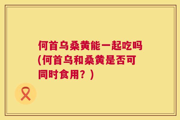 何首乌桑黄能一起吃吗(何首乌和桑黄是否可同时食用?) 何首乌桑黄能一起吃吗(何首乌和桑黄是否可同时食用?)