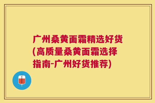 广州桑黄面霜精选好货(高质量桑黄面霜选择指南-广州好货推荐) 广州桑黄面霜精选好货(高质量桑黄面霜选择指南-广州好货推荐)