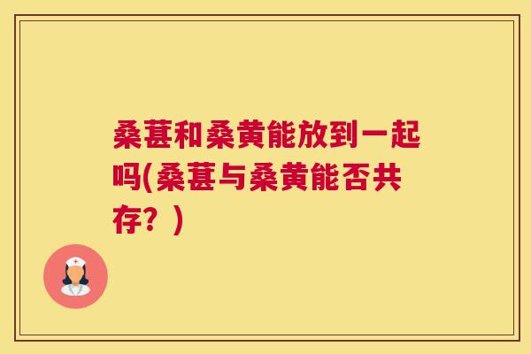 桑葚和桑黄能放到一起吗(桑葚与桑黄能否共存?) 桑葚和桑黄能放到一起吗(桑葚与桑黄能否共存?)