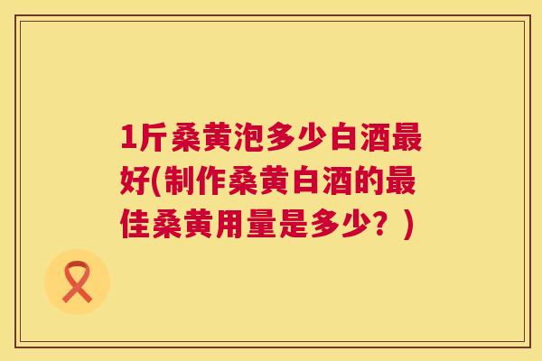 1斤桑黄泡多少白酒好(制作桑黄白酒的佳桑黄用量是多少?) 1斤桑黄泡多少白酒好(制作桑黄白酒的佳桑黄用量是多少?)