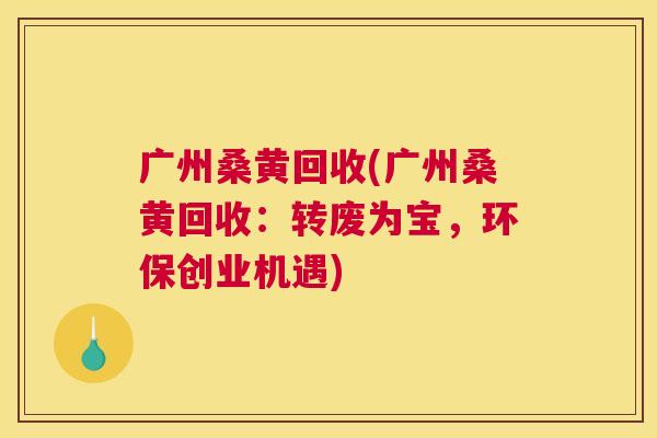 广州桑黄回收(广州桑黄回收:转废为宝,环保创业机遇) 广州桑黄回收(广州桑黄回收:转废为宝,环保创业机遇)