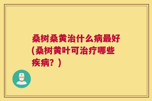 桑树桑黄什么好(桑树黄叶可哪些?) 桑树桑黄什么好(桑树黄叶可哪些?)
