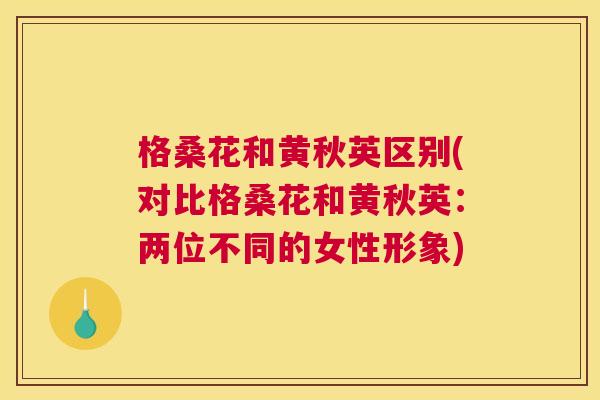 格桑花和黄秋英区别(对比格桑花和黄秋英:两位不同的女性形象) 格桑花和黄秋英区别(对比格桑花和黄秋英:两位不同的女性形象)
