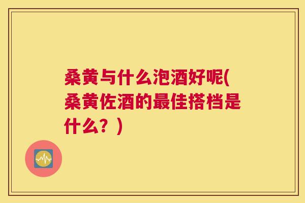 桑黄与什么泡酒好呢(桑黄佐酒的佳搭档是什么?) 桑黄与什么泡酒好呢(桑黄佐酒的佳搭档是什么?)