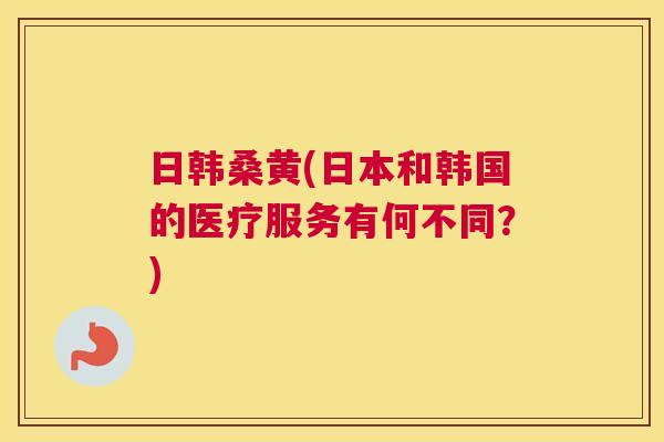 日韩桑黄(日本和韩国的医疗服务有何不同?) 日韩桑黄(日本和韩国的医疗服务有何不同?)