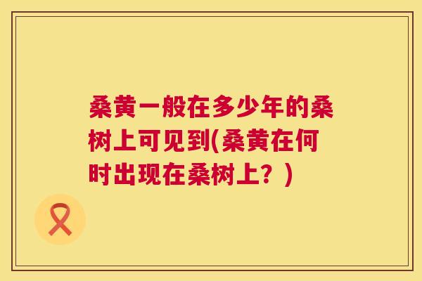 桑黄一般在多少年的桑树上可见到(桑黄在何时出现在桑树上？)
