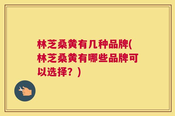 林芝桑黄有几种品牌(林芝桑黄有哪些品牌可以选择?) 林芝桑黄有几种品牌(林芝桑黄有哪些品牌可以选择?)