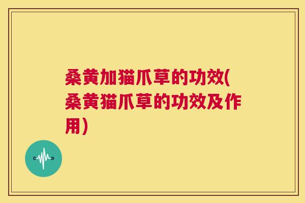 桑黄加猫爪草的功效(桑黄猫爪草的功效及作用) 桑黄加猫爪草的功效(桑黄猫爪草的功效及作用)