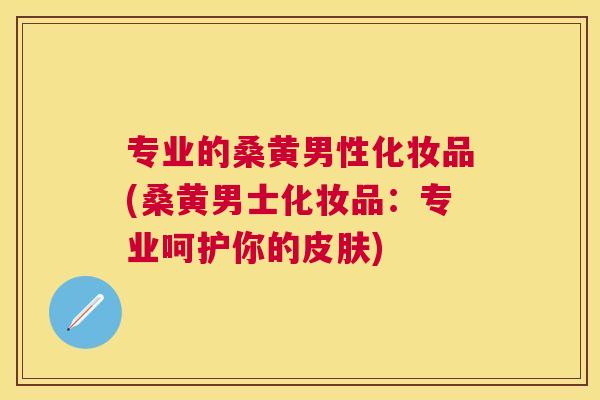 专业的桑黄男性化妆品(桑黄男士化妆品:专业呵护你的) 专业的桑黄男性化妆品(桑黄男士化妆品:专业呵护你的)