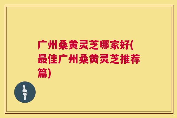 广州桑黄灵芝哪家好(佳广州桑黄灵芝推荐篇) 广州桑黄灵芝哪家好(佳广州桑黄灵芝推荐篇)