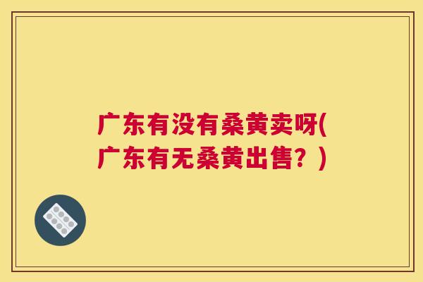 广东有没有桑黄卖呀(广东有无桑黄出售?) 广东有没有桑黄卖呀(广东有无桑黄出售?)