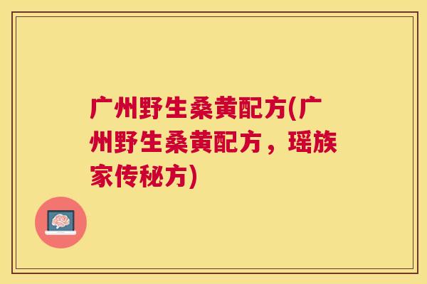 广州野生桑黄配方(广州野生桑黄配方，瑶族家传秘方)