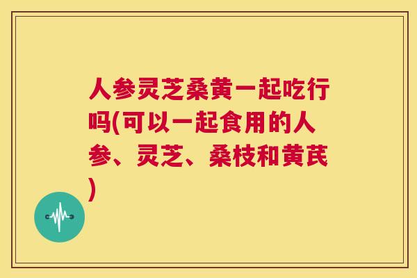 人参灵芝桑黄一起吃行吗(可以一起食用的人参、灵芝、桑枝和黄芪) 人参灵芝桑黄一起吃行吗(可以一起食用的人参、灵芝、桑枝和黄芪)