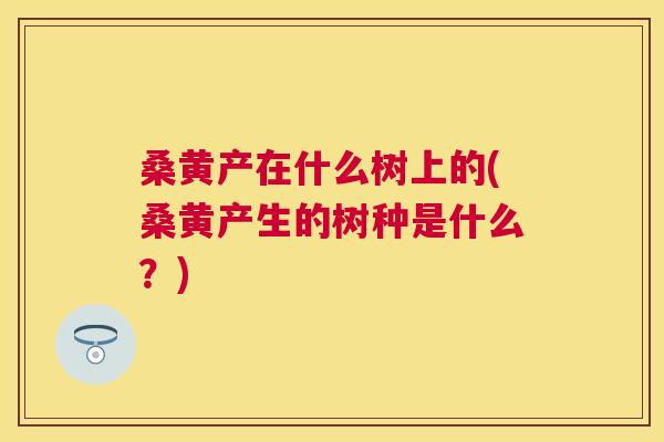 桑黄产在什么树上的(桑黄产生的树种是什么?) 桑黄产在什么树上的(桑黄产生的树种是什么?)