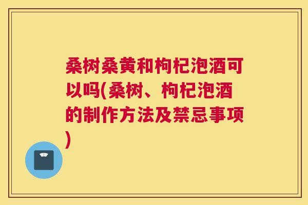 桑树桑黄和枸杞泡酒可以吗(桑树、枸杞泡酒的制作方法及禁忌事项) 桑树桑黄和枸杞泡酒可以吗(桑树、枸杞泡酒的制作方法及禁忌事项)