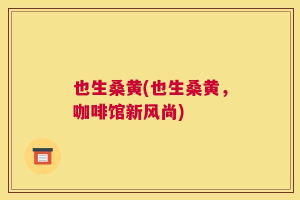 也生桑黄(也生桑黄,咖啡馆新风尚) 也生桑黄(也生桑黄,咖啡馆新风尚)