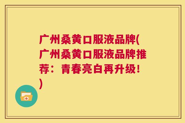 广州桑黄口服液品牌(广州桑黄口服液品牌推荐:青春亮白再升级!) 广州桑黄口服液品牌(广州桑黄口服液品牌推荐:青春亮白再升级!)
