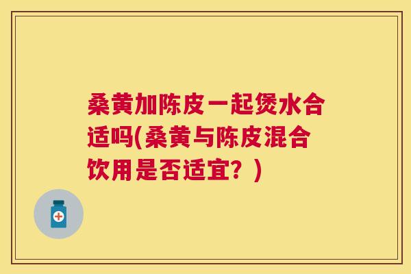 桑黄加陈皮一起煲水合适吗(桑黄与陈皮混合饮用是否适宜?) 桑黄加陈皮一起煲水合适吗(桑黄与陈皮混合饮用是否适宜?)