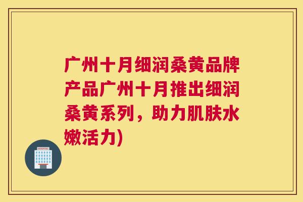 广州十月细润桑黄品牌产品广州十月推出细润桑黄系列,助力水嫩活力) 广州十月细润桑黄品牌产品广州十月推出细润桑黄系列,助力水嫩活力)