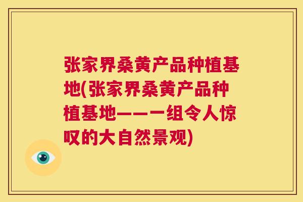 张家界桑黄产品种植基地(张家界桑黄产品种植基地——一组令人惊叹的大自然景观) 张家界桑黄产品种植基地(张家界桑黄产品种植基地——一组令人惊叹的大自然景观)