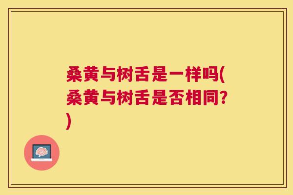 桑黄与树舌是一样吗(桑黄与树舌是否相同?) 桑黄与树舌是一样吗(桑黄与树舌是否相同?)