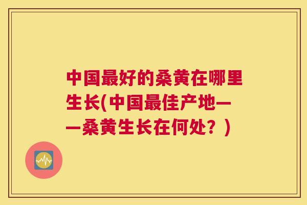 中国好的桑黄在哪里生长(中国佳产地——桑黄生长在何处?) 中国好的桑黄在哪里生长(中国佳产地——桑黄生长在何处?)