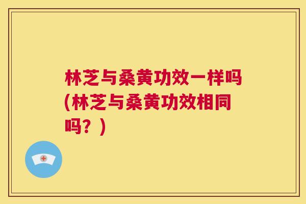 林芝与桑黄功效一样吗(林芝与桑黄功效相同吗?) 林芝与桑黄功效一样吗(林芝与桑黄功效相同吗?)