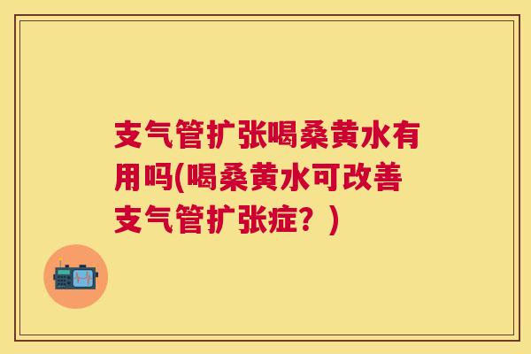 支气管扩张喝桑黄水有用吗(喝桑黄水可改善支气管扩张症?) 支气管扩张喝桑黄水有用吗(喝桑黄水可改善支气管扩张症?)