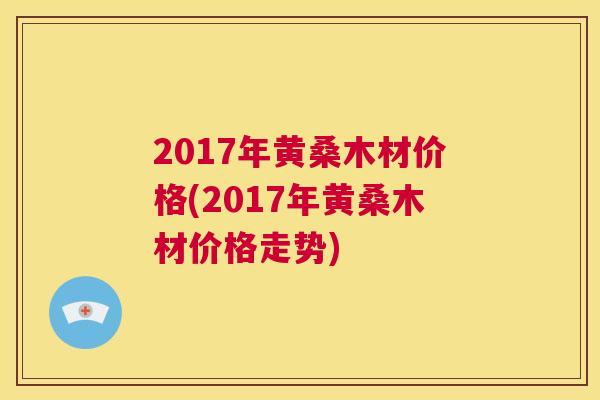2017年黄桑木材价格(2017年黄桑木材价格走势) 2017年黄桑木材价格(2017年黄桑木材价格走势)